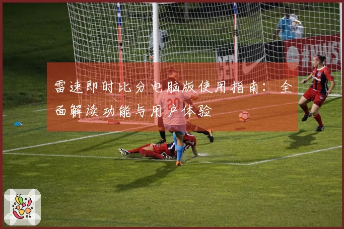 雷速即时比分电脑版使用指南：全面解读功能与用户体验